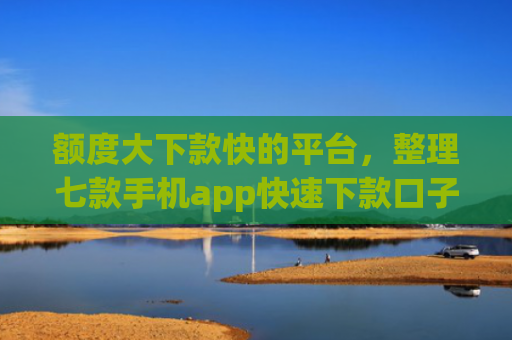 额度大下款快的平台，整理七款手机app快速下款口子
