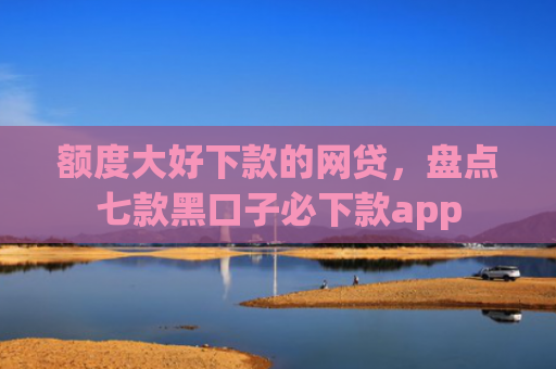 额度大好下款的网贷，盘点七款黑口子必下款app