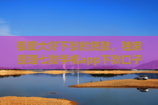 额度大好下款的贷款，独家整理七款手机app下款口子