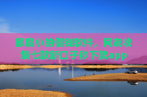 额度小的借钱软件，网友收集七款新口子秒下款app