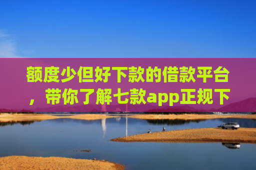 额度少但好下款的借款平台，带你了解七款app正规下款大额口子