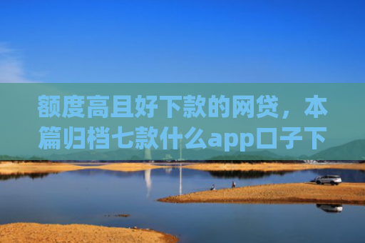 额度高且好下款的网贷，本篇归档七款什么app口子下款快