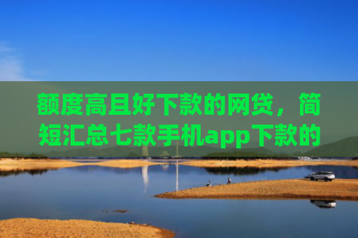 额度高且好下款的网贷，简短汇总七款手机app下款的口子