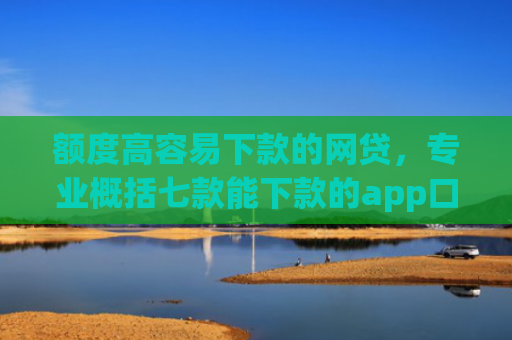 额度高容易下款的网贷，专业概括七款能下款的app口子