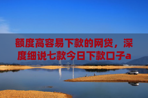 额度高容易下款的网贷，深度细说七款今日下款口子app