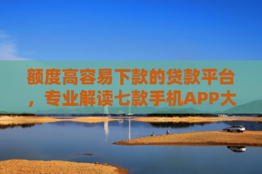 额度高容易下款的贷款平台，专业解读七款手机APP大额下款口子