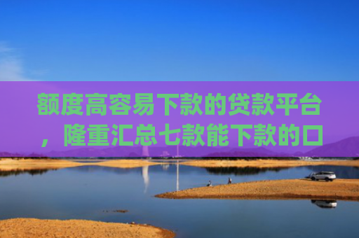 额度高容易下款的贷款平台，隆重汇总七款能下款的口子app