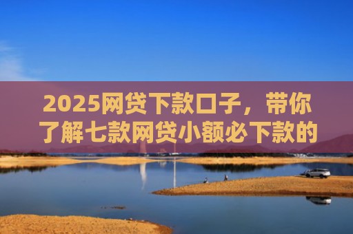 2025网贷下款口子，带你了解七款网贷小额必下款的口子