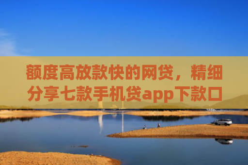 额度高放款快的网贷，精细分享七款手机贷app下款口子