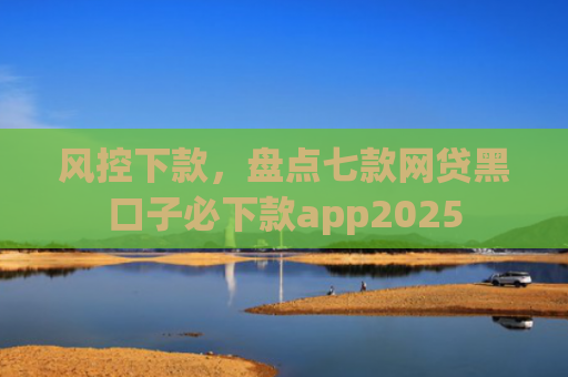 风控下款，盘点七款网贷黑口子必下款app2025