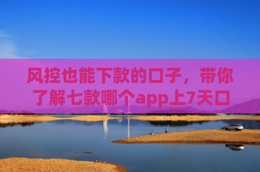 风控也能下款的口子，带你了解七款哪个app上7天口子一定下款