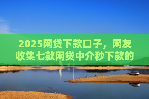 2025网贷下款口子，网友收集七款网贷中介秒下款的口子