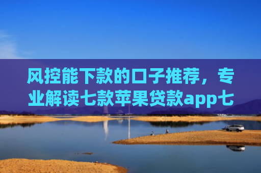 风控能下款的口子推荐，专业解读七款苹果贷款app七天下款口子