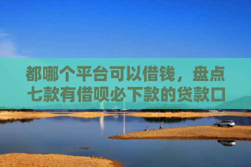 都哪个平台可以借钱，盘点七款有借呗必下款的贷款口子