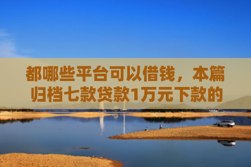 都哪些平台可以借钱，本篇归档七款贷款1万元下款的口子