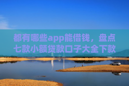 都有哪些app能借钱，盘点七款小额贷款口子大全下款快