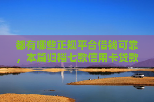 都有哪些正规平台借钱可靠，本篇归档七款信用卡贷款好下款的口子
