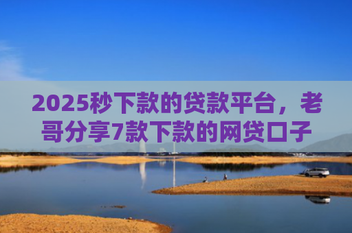 2025秒下款的贷款平台，老哥分享7款下款的网贷口子图