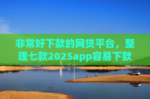 非常好下款的网贷平台，整理七款2025app容易下款的口子