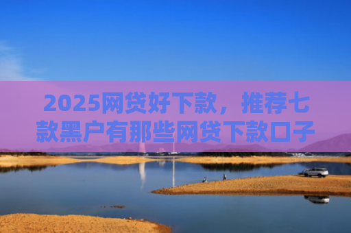2025网贷好下款，推荐七款黑户有那些网贷下款口子