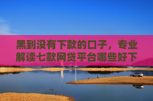 黑到没有下款的口子，专业解读七款网贷平台哪些好下款黑户