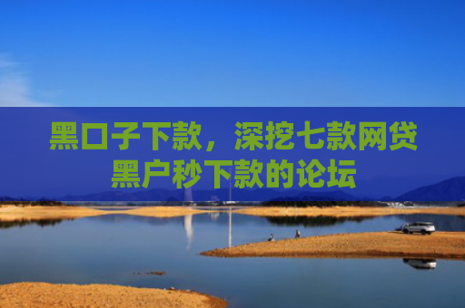 黑口子下款，深挖七款网贷黑户秒下款的论坛