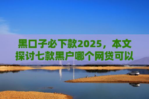 黑口子必下款2025，本文探讨七款黑户哪个网贷可以下款