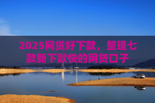2025网贷好下款，整理七款新下款快的网贷口子