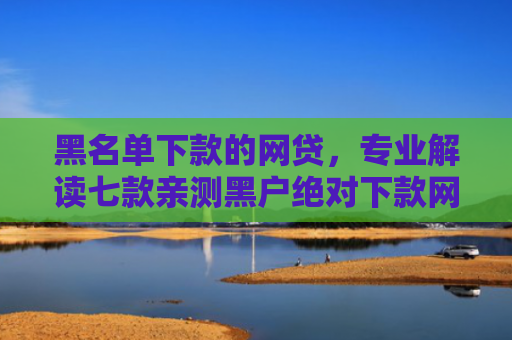黑名单下款的网贷，专业解读七款亲测黑户绝对下款网贷