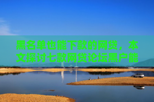 黑名单也能下款的网贷，本文探讨七款网贷论坛黑户能下款吗