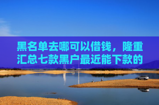 黑名单去哪可以借钱，隆重汇总七款黑户最近能下款的网贷