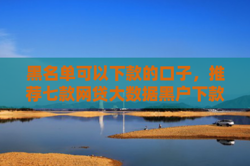 黑名单可以下款的口子，推荐七款网贷大数据黑户下款