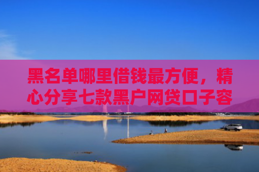 黑名单哪里借钱最方便，精心分享七款黑户网贷口子容易下款的