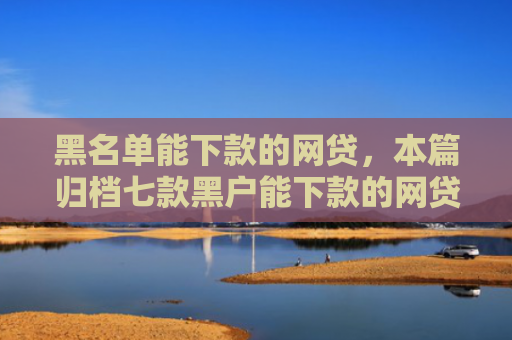 黑名单能下款的网贷，本篇归档七款黑户能下款的网贷贷款