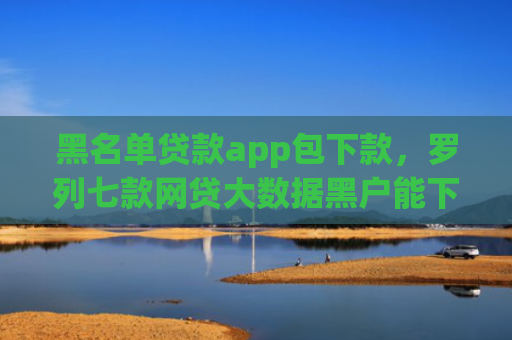 黑名单贷款app包下款，罗列七款网贷大数据黑户能下款