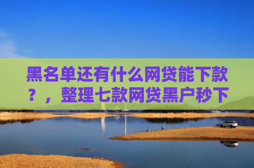 黑名单还有什么网贷能下款？，整理七款网贷黑户秒下款大口子