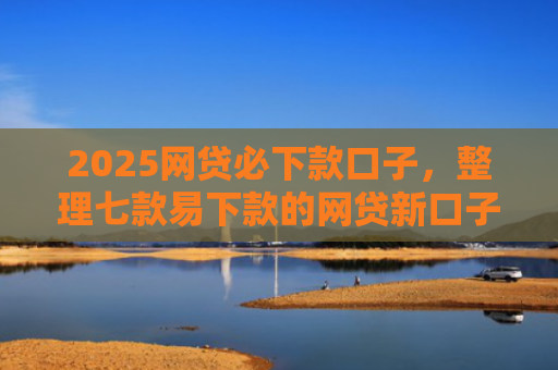 2025网贷必下款口子，整理七款易下款的网贷新口子