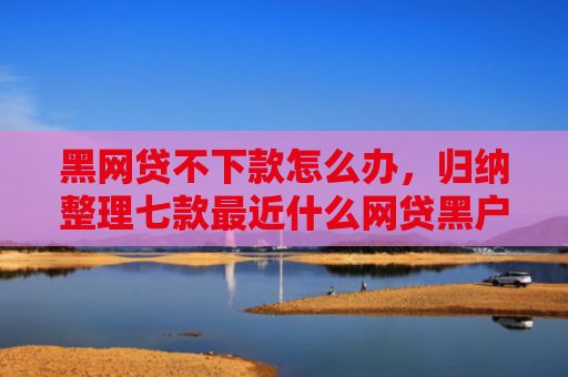 黑网贷不下款怎么办，归纳整理七款最近什么网贷黑户好下款