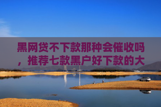 黑网贷不下款那种会催收吗，推荐七款黑户好下款的大额网贷
