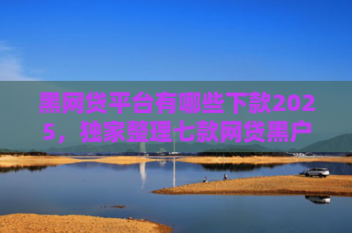 黑网贷平台有哪些下款2025，独家整理七款网贷黑户还有下款的吗