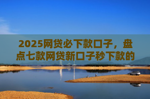 2025网贷必下款口子，盘点七款网贷新口子秒下款的