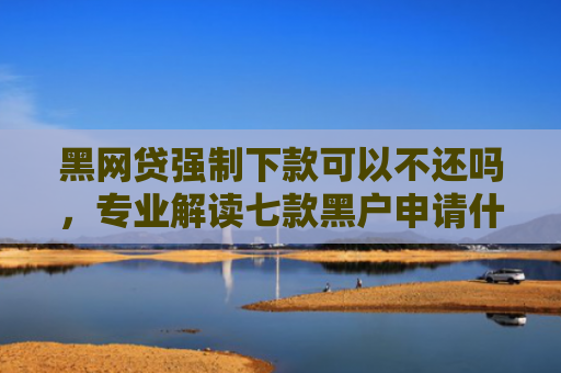 黑网贷强制下款可以不还吗，专业解读七款黑户申请什么网贷能下款