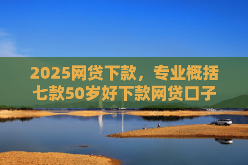 2025网贷下款，专业概括七款50岁好下款网贷口子