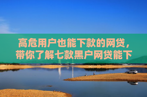 高危用户也能下款的网贷，带你了解七款黑户网贷能下款