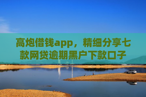 高炮借钱app，精细分享七款网贷逾期黑户下款口子
