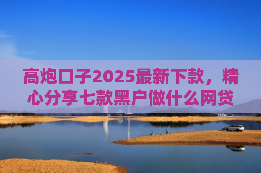 高炮口子2025最新下款，精心分享七款黑户做什么网贷能下款