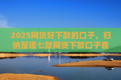 2025网贷好下款的口子，归纳整理七款网贷下款口子靠谱吗