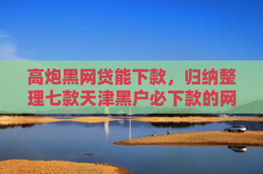 高炮黑网贷能下款，归纳整理七款天津黑户必下款的网贷