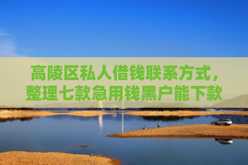 高陵区私人借钱联系方式，整理七款急用钱黑户能下款网贷