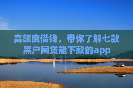 高额度借钱，带你了解七款黑户网贷能下款的app